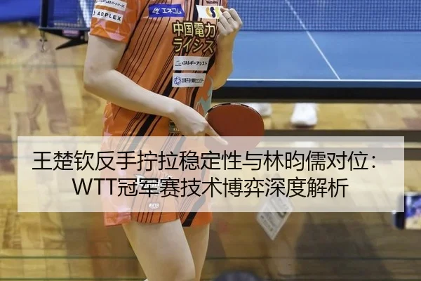 王楚钦反手拧拉稳定性与林昀儒对位：WTT冠军赛技术博弈深度解析