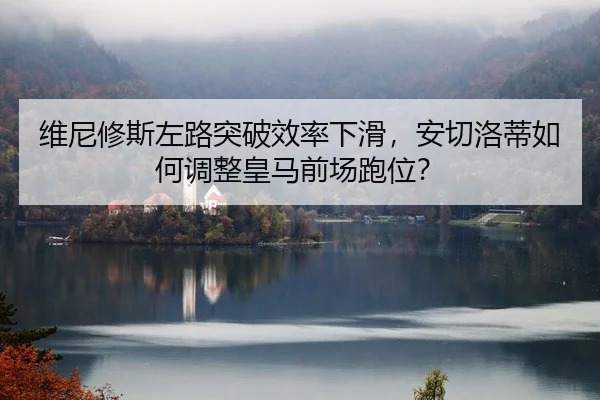 维尼修斯左路突破效率下滑，安切洛蒂如何调整皇马前场跑位？